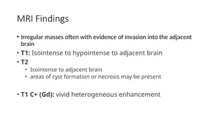 MRI Findings
• Irregular masses often with evidence of invasion into the adjacent
brain
• T1: Isointense to hypointense to adjacent brain
• T2
• Isointense to adjacent brain
• areas of cyst formation or necrosis may be present
• T1 C+ (Gd): vivid heterogeneous enhancement
 