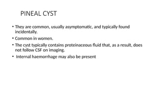 PINEAL CYST
• They are common, usually asymptomatic, and typically found
incidentally.
• Common in women.
• The cyst typically contains proteinaceous fluid that, as a result, does
not follow CSF on imaging.
• Internal haemorrhage may also be present
 