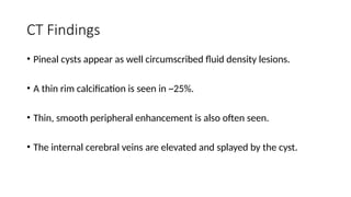 CT Findings
• Pineal cysts appear as well circumscribed fluid density lesions.
• A thin rim calcification is seen in ~25%.
• Thin, smooth peripheral enhancement is also often seen.
• The internal cerebral veins are elevated and splayed by the cyst.
 