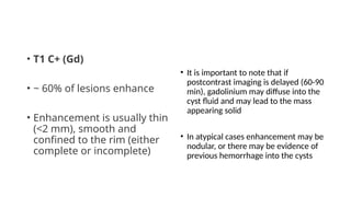 • T1 C+ (Gd)
• ~ 60% of lesions enhance
• Enhancement is usually thin
(<2 mm), smooth and
confined to the rim (either
complete or incomplete)
• It is important to note that if
postcontrast imaging is delayed (60-90
min), gadolinium may diffuse into the
cyst fluid and may lead to the mass
appearing solid
• In atypical cases enhancement may be
nodular, or there may be evidence of
previous hemorrhage into the cysts
 