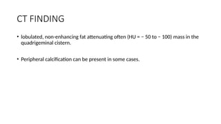 CT FINDING
• lobulated, non-enhancing fat attenuating often (HU = − 50 to − 100) mass in the
quadrigeminal cistern.
• Peripheral calcification can be present in some cases.
 