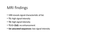 MRI findings
• MRI reveals signal characteristic of fat:
• T1: high signal intensity
• T2: high signal intensity
• T1 C+ (Gd): no enhancement
• fat saturated sequences: low signal intensity
 