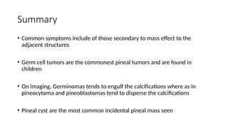 Summary
• Common symptoms include of those secondary to mass effect to the
adjacent structures
• Germ cell tumors are the commonest pineal tumors and are found in
children
• On Imaging, Germinomas tends to engulf the calcifications where as in
pineocytoma and pineoblastomas tend to disperse the calcifications
• Pineal cyst are the most common incidental pineal mass seen
 