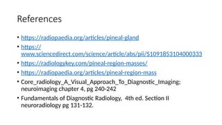 References
• https://radiopaedia.org/articles/pineal-gland
• https://
www.sciencedirect.com/science/article/abs/pii/S1091853104000333
• https://radiologykey.com/pineal-region-masses/
• https://radiopaedia.org/articles/pineal-region-mass
• Core_radiology_A_Visual_Approach_To_Diagnostic_Imaging;
neuroimaging chapter 4, pg 240-242
• Fundamentals of Diagnostic Radiology, 4th ed. Section II
neuroradiology pg 131-132.
 