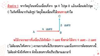 ตัวอย่าง 1 หากวัตถุก้อนหนึ่งเคลื่อนที่จาก จุด A ไปจุด B แล้วเคลื่อนต่อไปจุด
C ในทิศที่ตั้งฉากกันดังรูป วัตถุนี้จะเคลื่อนที่ได้ระยะทางเท่าใด
จะได้วาความยาวที่เคลื่อนได้จริงมีค่า 7 เมตร ซึ่งหาค่าได้จาก 4 เมตร + 3 เมตร
( ไม่ต้องสนใจทิศทาง ) ความยาวเช่นนี้เรียกระยะทาง และเนื่องจากการคิดระยะทางนี้
ไม่ต้องคานึงถึงทิศทาง ดังนั้นระยะทางจึงเป็นปริมาณสเกลาร์
 