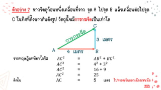 ตัวอย่าง 2 หากวัตถุก้อนหนึ่งเคลื่อนที่จาก จุด A ไปจุด B แล้วเคลื่อนต่อไปจุด
C ในทิศที่ตั้งฉากกันดังรูป วัตถุนี้จะมีการกระจัดเป็นเท่าใด
จากทฤษฎีบทพีทาโกรัส 𝐴𝐶2
= 𝐴𝐵2
+ 𝐵𝐶2
𝐴𝐶2 = 42 + 32
𝐴𝐶2 = 16 + 9
𝐴𝐶2 = 25
ดังนั้น AC = 5 เมตร ไปทางตะวันออกเฉียงเหนนือ
ตอบ
 