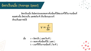 เขียนเป็นสมการจะได้
v =
𝑑
Δ𝑡
เมื่อ v = อัตราเร็ว ( เมตร/วินาที )
d = ระยะทางที่เคลื่อนที่ได้ ( เมตร )
t = เวลาที่ใช้ในการเคลื่อนที่ ( วินาที )
อัตราเร็วเฉลี่ย (Average Speed)
อัตราเร็วเฉลี่ย คืออัตราส่วนของระยะทางที่เคลื่อนที่ได้ต่อเวลาที่ใช้ในการเคลื่อนที่
ตลอดช่วงนั้น มีหน่วยเป็น เมตรต่อวินาที เป็นปริมาณสเกลาร์
 