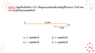ตัวอย่าง 1 วัตถุหนึ่งเคลื่อนที่จาก A ไป C ซึ่งอยู่บนแนวเส้นตรงเดียวกันดังรูปใช้เวลานาน 5 วินาที จงหา
อัตราเร็วเฉลี่ยในหน่วยเมตรต่อวินาที
1.) 5 เมตรต่อวินาที 2.) 6 เมตรต่อวินาที
3.) 7 เมตรต่อวินาที 4.) 8 เมตรต่อวินาที
A
B
25 เมตร
5 เมตร
C
 