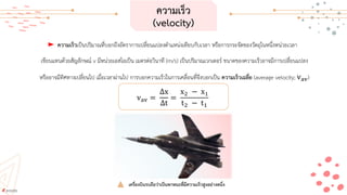 ความเร็ว
(velocity)
ความเร็วเป็นปริมาณที่บอกถึงอัตราการเปลี่ยนแปลงตาแหน่งเทียบกับเวลา หรือการกระจัดของวัตถุในหนึ่งหน่วยเวลา
เขียนแทนด้วยสัญลักษณ์ v มีหน่วยเอสไอเป็น เมตรต่อวินาที (m/s) เป็นปริมาณเวกเตอร์ ขนาดของความเร็วอาจมีการเปลี่ยนแปลง
หรืออาจมีทิศทางเปลี่ยนไป เมื่อเวลาผ่านไป การบอกความเร็วในการเคลื่อนที่จึงบอกเป็น ความเร็วเฉลี่ย (average velocity; vav)
vav =
∆x
∆t
=
x2 − x1
t2 − t1
เครื่องบินรบถือว่าเป็นพาหนะที่มีความเร็วสูงอย่างหนึ่ง
 