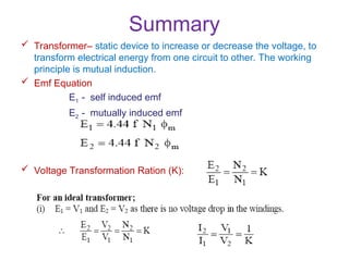 Summary
 Transformer– static device to increase or decrease the voltage, to
transform electrical energy from one circuit to other. The working
principle is mutual induction.
 Emf Equation
E1 - self induced emf
E2 - mutually induced emf
 Voltage Transformation Ration (K):
 