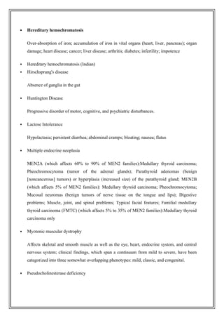  Hereditary hemochromatosis
Over-absorption of iron; accumulation of iron in vital organs (heart, liver, pancreas); organ
damage; heart disease; cancer; liver disease; arthritis; diabetes; infertility; impotence
 Hereditary hemochromatosis (Indian)
 Hirschsprung's disease
Absence of ganglia in the gut
 Huntington Disease
Progressive disorder of motor, cognitive, and psychiatric disturbances.
 Lactose Intolerance
Hypolactasia; persistent diarrhea; abdominal cramps; bloating; nausea; flatus
 Multiple endocrine neoplasia
MEN2A (which affects 60% to 90% of MEN2 families):Medullary thyroid carcinoma;
Pheochromocytoma (tumor of the adrenal glands); Parathyroid adenomas (benign
[noncancerous] tumors) or hyperplasia (increased size) of the parathyroid gland; MEN2B
(which affects 5% of MEN2 families): Medullary thyroid carcinoma; Pheochromocytoma;
Mucosal neuromas (benign tumors of nerve tissue on the tongue and lips); Digestive
problems; Muscle, joint, and spinal problems; Typical facial features; Familial medullary
thyroid carcinoma (FMTC) (which affects 5% to 35% of MEN2 families):Medullary thyroid
carcinoma only
 Myotonic muscular dystrophy
Affects skeletal and smooth muscle as well as the eye, heart, endocrine system, and central
nervous system; clinical findings, which span a continuum from mild to severe, have been
categorized into three somewhat overlapping phenotypes: mild, classic, and congenital.
 Pseudocholinesterase deficiency
 