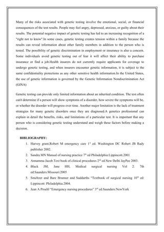 Many of the risks associated with genetic testing involve the emotional, social, or financial
consequences of the test results. People may feel angry, depressed, anxious, or guilty about their
results. The potential negative impact of genetic testing has led to an increasing recognition of a
"right not to know".In some cases, genetic testing creates tension within a family because the
results can reveal information about other family members in addition to the person who is
tested. The possibility of genetic discrimination in employment or insurance is also a concern.
Some individuals avoid genetic testing out of fear it will affect their ability to purchase
insurance or find a job.Health insurers do not currently require applicants for coverage to
undergo genetic testing, and when insurers encounter genetic information, it is subject to the
same confidentiality protections as any other sensitive health information.In the United States,
the use of genetic information is governed by the Genetic Information Nondiscrimination Act
(GINA)
Genetic testing can provide only limited information about an inherited condition. The test often
can't determine if a person will show symptoms of a disorder, how severe the symptoms will be,
or whether the disorder will progress over time. Another major limitation is the lack of treatment
strategies for many genetic disorders once they are diagnosed.A genetics professional can
explain in detail the benefits, risks, and limitations of a particular test. It is important that any
person who is considering genetic testing understand and weigh these factors before making a
decision.
BIBLIOGRAPHY:
1. Harvey grant,Robert M emergency care 1st
ed. Washington DC Robert JB Rady
publisher 2002.
2. Sandra MN Manual of nursing practice 7th
ed Philadelphia:Lippincott.2001
3. Annamma Jacob.Text book of clinical procedures 2nd
ed.New Delhi JayPee 2003.
4. Black JM, Jane HH, Medical surgical nursing Vol 2. 7th
ed.Saunders:Missouri:2005
5. Smeltzer and Bare Brunner and Suddarths “Textbook of surgical nursing 10th
ed:
Lippincott: Philadelphia.2004.
6. Jean A Proehl “Emergency nursing procedures” 3rd
ed.Saunders:NewYork
 