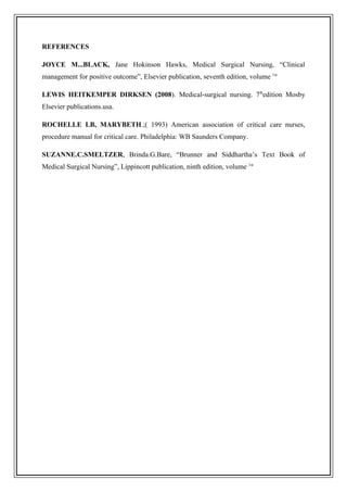 REFERENCES
JOYCE M...BLACK, Jane Hokinson Hawks, Medical Surgical Nursing, “Clinical
management for positive outcome”, Elsevier publication, seventh edition, volume 1st
LEWIS HEITKEMPER DIRKSEN (2008). Medical-surgical nursing. 7th
edition Mosby
Elsevier publications.usa.
ROCHELLE LB, MARYBETH.;( 1993) American association of critical care nurses,
procedure manual for critical care. Philadelphia: WB Saunders Company.
SUZANNE.C.SMELTZER, Brinda.G.Bare, “Brunner and Siddhartha’s Text Book of
Medical Surgical Nursing”, Lippincott publication, ninth edition, volume 1st
 