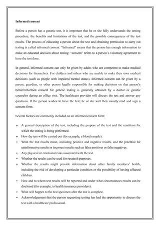 Informed consent
Before a person has a genetic test, it is important that he or she fully understands the testing
procedure, the benefits and limitations of the test, and the possible consequences of the test
results. The process of educating a person about the test and obtaining permission to carry out
testing is called informed consent. “Informed” means that the person has enough information to
make an educated decision about testing; “consent” refers to a person’s voluntary agreement to
have the test done.
In general, informed consent can only be given by adults who are competent to make medical
decisions for themselves. For children and others who are unable to make their own medical
decisions (such as people with impaired mental status), informed consent can be given by a
parent, guardian, or other person legally responsible for making decisions on that person’s
behalf.Informed consent for genetic testing is generally obtained by a doctor or genetic
counselor during an office visit. The healthcare provider will discuss the test and answer any
questions. If the person wishes to have the test, he or she will then usually read and sign a
consent form.
Several factors are commonly included on an informed consent form:
 A general description of the test, including the purpose of the test and the condition for
which the testing is being performed.
 How the test will be carried out (for example, a blood sample).
 What the test results mean, including positive and negative results, and the potential for
uninformative results or incorrect results such as false positives or false negatives.
 Any physical or emotional risks associated with the test.
 Whether the results can be used for research purposes.
 Whether the results might provide information about other family members’ health,
including the risk of developing a particular condition or the possibility of having affected
children.
 How and to whom test results will be reported and under what circumstances results can be
disclosed (for example, to health insurance providers).
 What will happen to the test specimen after the test is complete.
 Acknowledgement that the person requesting testing has had the opportunity to discuss the
test with a healthcare professional.
 