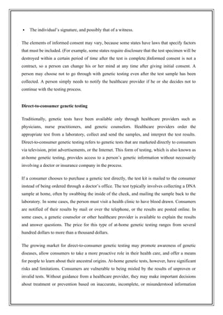  The individual’s signature, and possibly that of a witness.
The elements of informed consent may vary, because some states have laws that specify factors
that must be included. (For example, some states require disclosure that the test specimen will be
destroyed within a certain period of time after the test is complete.)Informed consent is not a
contract, so a person can change his or her mind at any time after giving initial consent. A
person may choose not to go through with genetic testing even after the test sample has been
collected. A person simply needs to notify the healthcare provider if he or she decides not to
continue with the testing process.
Direct-to-consumer genetic testing
Traditionally, genetic tests have been available only through healthcare providers such as
physicians, nurse practitioners, and genetic counselors. Healthcare providers order the
appropriate test from a laboratory, collect and send the samples, and interpret the test results.
Direct-to-consumer genetic testing refers to genetic tests that are marketed directly to consumers
via television, print advertisements, or the Internet. This form of testing, which is also known as
at-home genetic testing, provides access to a person’s genetic information without necessarily
involving a doctor or insurance company in the process.
If a consumer chooses to purchase a genetic test directly, the test kit is mailed to the consumer
instead of being ordered through a doctor’s office. The test typically involves collecting a DNA
sample at home, often by swabbing the inside of the cheek, and mailing the sample back to the
laboratory. In some cases, the person must visit a health clinic to have blood drawn. Consumers
are notified of their results by mail or over the telephone, or the results are posted online. In
some cases, a genetic counselor or other healthcare provider is available to explain the results
and answer questions. The price for this type of at-home genetic testing ranges from several
hundred dollars to more than a thousand dollars.
The growing market for direct-to-consumer genetic testing may promote awareness of genetic
diseases, allow consumers to take a more proactive role in their health care, and offer a means
for people to learn about their ancestral origins. At-home genetic tests, however, have significant
risks and limitations. Consumers are vulnerable to being misled by the results of unproven or
invalid tests. Without guidance from a healthcare provider, they may make important decisions
about treatment or prevention based on inaccurate, incomplete, or misunderstood information
 