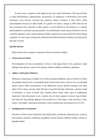 In some cases, a negative result might not give any useful information. This type of result
is called uninformative, indeterminate, inconclusive, or ambiguous. Uninformative test results
sometimes occur because everyone has common, natural variations in their DNA, called
polymorphisms that do not affect health. If a genetic test finds a change in DNA that has not
been associated with a disorder in other people, it can be difficult to tell whether it is a natural
polymorphism or a disease-causing mutation. An uninformative result cannot confirm or rule out
a specific diagnosis, and it cannot indicate whether a person has an increased risk of developing
a disorder. In some cases, testing other affected and unaffected family members can help clarify
this type of result.
Specific diseases
Many diseases have a genetic component with tests already available.
 African iron overload
Over-absorption of iron; accumulation of iron in vital organs (heart, liver, pancreas); organ
damage; heart disease; cancer; liver disease; arthritis; diabetes; infertility; impotence
 Alpha-1 antitrypsin deficiency
Obstructive lung disease in adults; liver cirrhosis during childhood; when a newborn or infant
has jaundice that lasts for an extended period of time (more than a week or two), an enlarged
spleen, ascites (fluid accumulation in the abdominal cavity), pruritus (itching), and other
signs of liver injury; persons under 40 years of age that develops wheezing, a chronic cough
or bronchitis, is short of breath after exertion and/or shows other signs of emphysema
(especially when the patient is not a smoker, has not been exposed to known lung irritants,
and when the lung damage appears to be located low in the lungs); when you have a close
relative with alpha-1 antitrypsin deficiency; when a patient has a decreased level of A1AT.
 Apolipoprotein E-associated
Elevation of both serum cholesterol and triglycerides; accelerated atherosclerosis, coronary
heart disease; cutaneous xanthomas; peripheral vascular disease; diabetes mellitus, obesity or
hypothyroidism
 