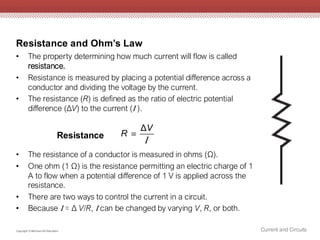 Resistance and Ohm’s Law
Current and Circuits
Copyright © McGraw-Hill Education
• The property determining how much current will flow is called
resistance.
• Resistance is measured by placing a potential difference across a
conductor and dividing the voltage by the current.
• The resistance (R) is defined as the ratio of electric potential
difference (ΔV) to the current ( ).
• The resistance of a conductor is measured in ohms (Ω).
• One ohm (1 Ω) is the resistance permitting an electric charge of 1
A to flow when a potential difference of 1 V is applied across the
resistance.
• There are two ways to control the current in a circuit.
• Because  = Δ V/R,  can be changed by varying V, R, or both.
ΔV
R 

Resistance
 