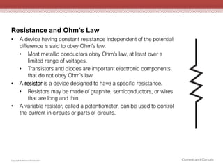 Resistance and Ohm’s Law
Current and Circuits
Copyright © McGraw-Hill Education
• A device having constant resistance independent of the potential
difference is said to obey Ohm’s law.
• Most metallic conductors obey Ohm’s law, at least over a
limited range of voltages.
• Transistors and diodes are important electronic components
that do not obey Ohm’s law.
• A resistor is a device designed to have a specific resistance.
• Resistors may be made of graphite, semiconductors, or wires
that are long and thin.
• A variable resistor, called a potentiometer, can be used to control
the current in circuits or parts of circuits.
 