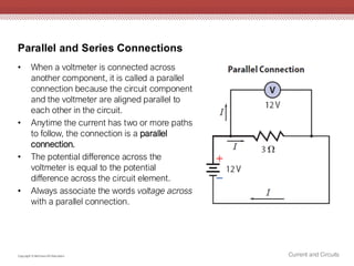 Parallel and Series Connections
Current and Circuits
Copyright © McGraw-Hill Education
• When a voltmeter is connected across
another component, it is called a parallel
connection because the circuit component
and the voltmeter are aligned parallel to
each other in the circuit.
• Anytime the current has two or more paths
to follow, the connection is a parallel
connection.
• The potential difference across the
voltmeter is equal to the potential
difference across the circuit element.
• Always associate the words voltage across
with a parallel connection.
 