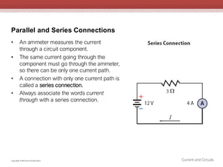 Parallel and Series Connections
Current and Circuits
Copyright © McGraw-Hill Education
• An ammeter measures the current
through a circuit component.
• The same current going through the
component must go through the ammeter,
so there can be only one current path.
• A connection with only one current path is
called a series connection.
• Always associate the words current
through with a series connection.
 