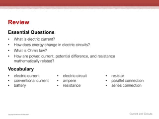 Current and Circuits
Copyright © McGraw-Hill Education
Review
Essential Questions
• What is electric current?
• How does energy change in electric circuits?
• What is Ohm’s law?
• How are power, current, potential difference, and resistance
mathematically related?
Vocabulary
• electric current
• conventional current
• battery
• electric circuit
• ampere
• resistance
• resistor
• parallel connection
• series connection
 