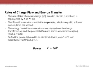 Rates of Charge Flow and Energy Transfer
Current and Circuits
Copyright © McGraw-Hill Education
• The rate of flow of electric charge (q/t) is called electric current and is
represented by , so  = q/t.
• The SI unit for electric current is the ampere (A), which is equal to a flow of
one coulomb per second.
• The energy carried by an electric current depends on the charge
transferred (q) and the potential difference across which it moves (ΔV).
Thus, E = qΔV.
• To find the power delivered to an electrical device, use P = E/t and
substitute E = qΔV and q =  t.
Δ
P V
= 
Power
 