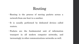 Routing
• Routing is the process of moving packets across a
network from one host to a another.
• It is usually performed by dedicated devices called
routers.
• Packets are the fundamental unit of information
transport in all modern computer networks, and
increasingly in other communications networks as well.
 