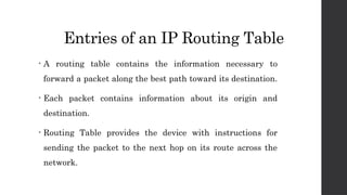 Entries of an IP Routing Table
• A routing table contains the information necessary to
forward a packet along the best path toward its destination.
• Each packet contains information about its origin and
destination.
• Routing Table provides the device with instructions for
sending the packet to the next hop on its route across the
network.
 