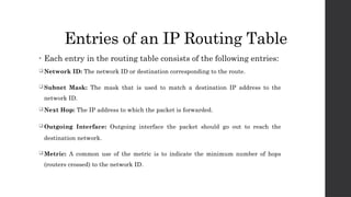 Entries of an IP Routing Table
• Each entry in the routing table consists of the following entries:
 Network ID: The network ID or destination corresponding to the route.
 Subnet Mask: The mask that is used to match a destination IP address to the
network ID.
 Next Hop: The IP address to which the packet is forwarded.
 Outgoing Interface: Outgoing interface the packet should go out to reach the
destination network.
 Metric: A common use of the metric is to indicate the minimum number of hops
(routers crossed) to the network ID.
 