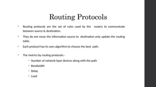 Routing Protocols
 Routing protocols are the set of rules used by the routers to communicate
between source & destination.
 They do not move the information source to destination only update the routing
table.
 Each protocol has its own algorithm to choose the best path.
 The metrics by routing protocols:-
• Number of network layer devices along with the path
• Bandwidth
• Delay
• Load
 