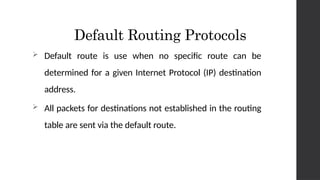 Default Routing Protocols
 Default route is use when no specific route can be
determined for a given Internet Protocol (IP) destination
address.
 All packets for destinations not established in the routing
table are sent via the default route.
 