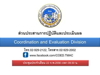 ส่ วนประสานการปฏิบัตและประเมินผล
                      ิ
Coordination and Evaluation Division
     โทร.02-929-2122, โทรสาร.02-929-2002
       : www.facebook.com/COED.TMAC
    ประชุมประจาเดือน 22 ก.พ.2556 เวลา 09:30 น.
 