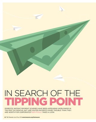 22 The Treasurer April/May 2018 www.treasurers.org/thetreasurer
DOMESTIC INSTANT PAYMENT SCHEMES HAVE BEEN APPEARING WORLDWIDE IN
THE PAST SIX MONTHS. BUT ARE FASTER PAYMENTS MORE TROUBLE THAN THEY
ARE WORTH FOR CORPORATES? BEN POOLE TAKES A LOOK
TIPPING POINT
IN SEARCH OF THE
 