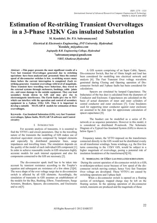 ISSN: 2278 – 1323
                                                              International Journal of Advanced Research in Computer Engineering & Technology
                                                                                                                   Volume 1, Issue 4, June 2012



Estimation of Re-striking Transient Overvoltages
 in a 3-Phase 132KV Gas insulated Substation
                                     M. Kondalu1, Dr. P.S. Subramanyam2
                      Electrical & Electronics Engineering, JNT University. Hyderabad.
                                          1
                                            Kondalu_m@yahoo.com
                                   Joginpally B.R. Engineering College, Hyderabad
                                           2
                                               subramanyamps@gmail.com
                                                VBIT, Ghatkesar,Hyderabad



Abstract: --This paper presents the most significant results of a         A GIS system comprising of an Input Cable, Spacer,
Very fast transient Overvoltages generated due to switching         Dis-connector Switch, Bus bar of 10mts length and load has
operations have been analyzed and presented. Since the contact      been considered for modelling into electrical network and
speed of dis-connector switches is low, re-striking occurs many     analysis [6]. The Fast Transient Over voltage waveform
times before the current interruption is completed .Each re-
striking generates transient overvoltage with level of magnitude.
                                                                    generated during Closing and Opening operation of Dis-
These transient have travelling wave behaviour, they travel to      connector Switch and 3-phase faults has been considered for
the external systems through enclosures, bushings, cable joints     calculations.
etc.. and cause damage to the outside equipment. They can lead               Spacers are simulated by lumped Capacitance. The
secondary break downs in GIS and may give rise to                   Inductance of the bus duct is calculated from the diameters of
electromagnetic interference. The Earth faults give rise to TEV     Conductor and Enclosure. Capacitances are calculated on the
which can interfere with the operation and control of secondary     basis of actual diameters of inner and outer cylinders of
equipment in a 3-phase 132kv GIS. Thus it is important to           central conductor and outer enclosure [7]. Cone Insulators
develop a suitable MATLAB7.8 models for estimation of these         used for supporting inner conductor against outer enclosure
overvoltages.                                                       are assumed to be disk type for approximate calculation of
Keywords—Gas Insulated Substation (GIS), very fast Transient
                                                                    spacer capacitance [8].
overvoltages, 3phase faults, MATLAB 7.8 software and Control
circuitry                                                                    The busduct can be modelled as a series of Pi-
                                                                    network or as sequence parameters. However in this model, it
                      I. INTRODUCTION                               is considered as distributed Pi-network. The Schematic
          For accurate analysis of transients, it is essential to   Diagram of a Typical Gas Insulated System (GIS) is shown in
find the VFTO‘s and circuit parameters. Due to the travelling       below figure 3.
nature of the transients the modelling of GIS makes use of
electrical equivalent circuits composed by lumped elements             Frequency nature, the VFTO imposed on the transformers
and especially by distributed parameter lines, surge                connected directly to the GIS would not be distributed evenly
impedances and travelling times. The simulation depends on          on all transformer windings. Some windings, e.g. the first few
the quality of the model of each individual GIS component [1].      turns connecting to the 132kV GIS, would be subject to a
In order to achieve reasonable results in GIS structures highly     higher magnitude of overvoltage, posing a potential risk of
accurate models for each internal equipment and also for            insulation breakdown of the transformers[9][10].
components connected to the GIS are necessary [2].
                                                                       II. MODELLING OF 132KV GAS INSULATED SUBSTATION:
         The dis-connector spark itself has to be taken into         During the current operation of dis-connector switch in a GIS,
account by transient resistance according to the Toepler‘s          re-strikes(pre-strikes) occur because of low speed of the dis-
equation and subsequent arc resistance of a few ohms [3][4].        connector switch moving contact, hence Very fast Transient
The wave shape of the over voltage surge due to dis-connector       Over voltage are developed. These VFTO‘s are caused by
switch is affected by all GIS elements. Accordingly, the            switching operations and 3-phase fault
simulation of transients in GIS assumes an establishment of                 When a dis-connector switch is opened on a floating
the models for the Bus, Bushing, Elbow, Transformers, Surge         section of switchgear, trapped charge may be left on the
Arresters, Breakers, Spacers, dis-connectors, and Enclosures        floating section. In the opening operation of dis-connector
and so on[5].                                                       switch, transients are produced and the magnitude of these




                                                                                                                                           22
                                          All Rights Reserved © 2012 IJARCET
 