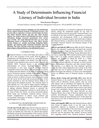 International Journal of Research and Innovation in Social Science (IJRISS)|Volume I, Issue III, March 2017|ISSN 2454-6186
www.ijriss.org Page 22
A Study of Determinants Influencing Financial
Literacy of Individual Investor in India
Neha Ramnani Bhargava
Assistant Professor, Institute of Business Management & Research, IPS ACADEMY, DAVV Indore.
Abstract: Investment scenario is changing very fast and financial
literacy impacts financial decisions of individual investors. The
present study is exploratory in nature and determines the factor
that affects financial literacy and how they affect decision
making. The sample consist of 649 individual investors to obtain
information through structured questionnaire from various
parts of India The result indicated that there are seven most
influencing factors of financial literacy that affects investor
decision making are: Attitude, Knowledge, Budgeting Habits,
liquidity, self analytical skills, Emotional Inclination and Goal
Planning. This study will help to determine strategies which will
help to improve financial literacy of an individual investors.
I. INTRODUCTION
inancial Literacy is a buzz word today and it plays a vital
role in the economies of the world. With the advent of
globalization and liberalization, there are variety of complex
modern products available in the market. Very few fractions
of people in our population have access to them. (Lusardi and
Mitchell, 2007). Financial literacy is the education and
understanding of various financial products (Source:
Investopedia), it lays main focus on personal financial
management which is the ability, skill and attitude of a person
to manage personal finances on the basis of knowledge about
various investment options available in the market. Financial
illiteracy is not an issue unique to any one person but it is the
reality of masses. It affects everyone: men and women, young
and old, across all the racial and socioeconomic lines. It has
become imminent to raise the financial literacy level as we
cannot ignore this problem anymore. The economic future of
India depends on it. We need to impart capacity building to
the masses in such a a way that an individual becomes capable
of making informed financial choices in personal life.
Personal financial management connotes to sound analysis on
the basis of risks and returns of various investment options
before doing any investment. Financial literacy involves
broader comprehension of ethical, social, political and
environmental dimensions of finance. ( Noctor et al, 1992
apud Kempson et al, 2005)
II. CONCEPTUAL FRAMEWORK AND REVIEW OF
RELATED LITERATURE
Trivedi and Trivedi, 2014 states that the financial system of
country is the sole backbone of its economy. But the financial
systems are helpful only when they are utilized and properly
distributed among the total population of the country. For the
country like India which involves a large number of illiteracy
among the population, it is desired to implement the financial
literacy among the uneducated people for any kind of
financial product to become successful. Financial literacy can
be defined on the basis of OECD (organization of economic
cooperation and development) which is an international
organization for economic progress and world trade. It depicts
that financial literacy is measured with the level of financial
knowledge, financial behavior and financial attitude of the
overall population.
Athreya and Stilwell, 2009 during 2008, the FLEC (financial
literacy and education commission) developed the research
priorities in order to study the financial literacy. „The FLEC
Research and Evaluation Working Group determined that it
was time to update the 2008 research priorities and to expand
these with a set of key research questions. These research
priorities are intended to inform the FLEC as a whole,
individual member agency and their sub-agencies, other
federal government supporters of research, as well as private
sector and academic researchers and other research funders.
The objective is to address the most important questions
facing the field, reduce duplication and overlap in the field,
and make best use of limited research dollars. The present
report investigates the influence of various socio-demographic
factors on different areas of financial literacy in growing
India.
Barua, Jacob, Varma and Agarwalla, 2013, states that the
financial literacy in the country is influenced by the various
factors such as education, income, gender, caste etc, some
other factors such as orientation also depicts the verdict of
financial literacy which are influenced by the authorities. It
can be explained as the orientation factors such as joint family
focuses over consultative decision making among the family
by the higher authorities. This report derivates on poor
financial literacy due to lack of decision making powers and
portfolio diversification. Various explanations have been
advanced to explain the diversification issue. In this report the
main focus is over lack of financial literacy as one potentially
important factor.
Guiso, and Jappelli, 2008 states that financial literacy affects
from lowest to highest levels in our life such as from
households‟ behavior to education of children. Financial
literacy is an understanding of the most basic economic con-
cepts needed to make saving, borrowing and investment
decisions and the perception that ordinary investors should
have regarding market rules, financial products, financial
F
 