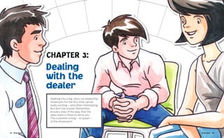 CHAPTER 3:
                 Dealing
                 with the
                 dealer
                 Walking into a big, shiny car dealership
                 showroom for the first time can be
                 really exciting – and often intimidating.
                 But don’t be scared. Remember,
                 at every step of the way, that the
                 sales team is there to serve you.
                 The customer is king – or queen –
                 of the showroom!



22  First Gear                                               First Gear  23
 