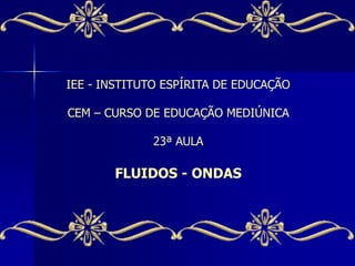 IEE - INSTITUTO ESPÍRITA DE EDUCAÇÃO
CEM – CURSO DE EDUCAÇÃO MEDIÚNICA
23ª AULA
FLUIDOS - ONDAS
 