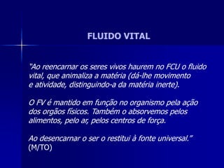 FLUIDO VITAL
“Ao reencarnar os seres vivos haurem no FCU o fluido
vital, que animaliza a matéria (dá-lhe movimento
e atividade, distinguindo-a da matéria inerte).
O FV é mantido em função no organismo pela ação
dos orgãos físicos. Também o absorvemos pelos
alimentos, pelo ar, pelos centros de força.
Ao desencarnar o ser o restitui à fonte universal.”
(M/TO)
 