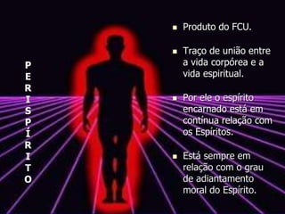  Produto do FCU.
 Traço de união entre
a vida corpórea e a
vida espiritual.
 Por ele o espírito
encarnado está em
contínua relação com
os Espíritos.
 Está sempre em
relação com o grau
de adiantamento
moral do Espírito.
P
E
R
I
S
P
Í
R
I
T
O
 
