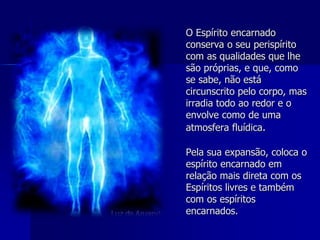 O Espírito encarnado
conserva o seu perispírito
com as qualidades que lhe
são próprias, e que, como
se sabe, não está
circunscrito pelo corpo, mas
irradia todo ao redor e o
envolve como de uma
atmosfera fluídica.
Pela sua expansão, coloca o
espírito encarnado em
relação mais direta com os
Espíritos livres e também
com os espíritos
encarnados.
 