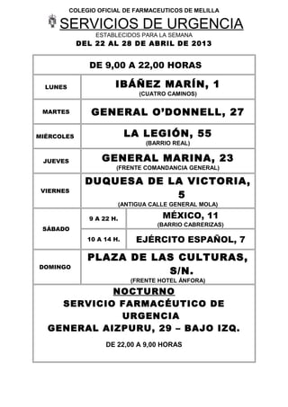COLEGIO OFICIAL DE FARMACEUTICOS DE MELILLA
SERVICIOS DE URGENCIA
ESTABLECIDOS PARA LA SEMANA
DEL 22 AL 28 DE ABRIL DE 2013
DE 9,00 A 22,00 HORAS
LUNES IBÁÑEZ MARÍN, 1
(CUATRO CAMINOS)
MARTES GENERAL O’DONNELL, 27
MIÉRCOLES LA LEGIÓN, 55
(BARRIO REAL)
JUEVES GENERAL MARINA, 23
(FRENTE COMANDANCIA GENERAL)
VIERNES
DUQUESA DE LA VICTORIA,
5
(ANTIGUA CALLE GENERAL MOLA)
SÁBADO
9 A 22 H. MÉXICO, 11
(BARRIO CABRERIZAS)
10 A 14 H. EJÉRCITO ESPAÑOL, 7
DOMINGO
PLAZA DE LAS CULTURAS,
S/N.
(FRENTE HOTEL ÁNFORA)
NOCTURNO
SERVICIO FARMACÉUTICO DE
URGENCIA
GENERAL AIZPURU, 29 – BAJO IZQ.
DE 22,00 A 9,00 HORAS
 