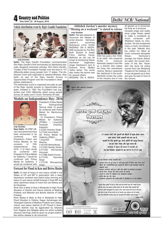 cnp bureau
Delhi: The Rajiv Gandhi Foundation commemorated
Shri Rajiv Gandhi’s birth anniversary by distributing spe-
cially designed motorised vehicles. Shri Rahul Gandhi,
Trustee of the Foundation handed over the keys to 101
differently-abled young people from 17 states. The dis-
tribution event was organised at Jawahar Bhawan, New
Delhi as part of the Rajiv Gandhi Access to
Opportunities Program and the Foundation's silver
jubilee celebrations.
The distribution event is organised annually as part
of the Rajiv Gandhi Access to Opportunities pro-
gram. Initiated in 1992, the Foundation has sup-
ported over 2400 differently abled young people
across 25 states and 5 Union Territories till date.
Delhi/ NCR/ National4 New Delhi, 22 - 28 August, 2016
Vehicle distribution event by Rajiv Gandhi Foundation
cnp bureau
Delhi: We take pleasure to
announce the release of
writer-director Abhishek
Jawkar’s upcoming
Bollywood crime thriller
MISSING ON A WEEK-
END produced by The Red
Bulb Studios & Adept
Films, starring Pavan
Malhotra as top cop Ali
Ansari & introducing Karan
Hariharan (legendary
singer Hariharan’s son) &
Dishank Arora (Balika
Vadhu fame). The movie
also marks the launch pad
for several others.
MISSING ON A WEEK-
END has quite a few ‘firsts’
to its credit - this suspense
thriller is producer
Abhishek Jawkar’s first film
as a director who makes
his foray into mainstream
cinema. Being a seasoned
film distributor in the south,
Abhishek knows the pulse
of the industry and is now
all geared up to showcase
his forte as a producer.
Versatile singer and reality
show judge Shaan slated
to make a comeback as
music composer with
Weekend needs no intro-
duction. He has enraptured
many a music connoisseur
in the past. Nakash Aziz
too makes his debut as
music composer alongside
Shaan. Hariharan’s
younger son Karan debuts
as Laksh, the crucial char-
acter of this film. Karan
who has done his acting
course from Lee Strasberg
Theatre & Film Institute, LA
is now all geared up to face
and give his best in front of
the camera.
Abhishek Jawkar’s murder mystery
“Missing on a weekend ” is slated to release
cnp bureau
New Delhi: 25 ITBP offi-
cers and personnel have
been announced to be
conferred with
President’s Police and
Police Medals on the
occasion of 70th
Independence Day,
2016. 3 of them would
be conferred with
President’s Police Medal
for Gallantry, 7 would be
conferred with Police
Medal for Gallantry, 3
would be conferred with
President’s Police Medal
for Distinguished
Service while 12 would
be conferred with Police
Medal for Meritorious
Service.
(I) President’s Police
Medal for Gallantry
(PPMG) :- 1.Insp/GD
Subhash Chandra,
Inspector
2.C/GD Virendra Singh
3.CT/GD Sunil Bisht
(II) Police Medal for
Gallantry (PMG) :-
1.Insp/GD Dinesh
Sharma
2.HC/GD Mohardhwaj
3.CT/GD Sandip Ghosh
4.CT/GD Harinandan
Gurunani
5.CT/BB Satish Kumar
6.CT/GD Ravindra
Singh
7.CT/GD Bhoopendra
Singh.
Medals on Independence Day- 2016
Delhi: In view of heavy to very heavy rainfall in the
States of UP and MP in association with a deep
depression centered near Satna today morning and
heavy to very heavy rainfall forecast in East MP and
other catchment areas of rivers Ken and Betwa and
its tributaries:
River Ken is likely to flow in Moderate to High Flood
Situation in Damoh and Panna districts of Madhya
Pradesh and Mahoba and Banda districts of Uttar
Pradesh.
River Betwa is likely to flow in Moderate to High
Flood Situation in Vidisha, Sagar, Ashoknagar and
Tikamgarh districts of Madhya Pradesh and Lalitpur,
Jhansi, and Jalaun districts of UP. Floods in down-
stream districts may be aggravated by releases
from Rajghat and Matatila dams for which suitable
advance warnings shall be given by project authori-
ties before release to all concerned.
Forecast for Flood in Ken and Betwa Basins
 