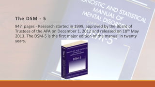 The DSM - 5
947 pages - Research started in 1999, approved by the Board of
Trustees of the APA on December 1, 2012 and released on 18th May
2013. The DSM-5 is the first major edition of the manual in twenty
years.
 