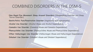 COMBINED DISORDERS IN THE DSM-5
•Non-Rapid Eye Movement Sleep Arousal Disorders (Sleepwalking Disorder and Sleep
Terror Disorder)
•Genito‐Pelvic Pain/Penetration Disorder (Vaginismus and Dyspareunia)
•Alcohol Use Disorder (Alcohol Abuse and Alcohol Dependence)
•Cannabis Use Disorder (Cannabis Abuse and Cannabis Dependence)
•Phencyclidine Use Disorder (Phencyclidine Abuse and Phencyclidine Dependence)
•Other Hallucinogen Use Disorder (Hallucinogen Abuse and Hallucinogen Dependence)
•Inhalant Use Disorder (Inhalant Abuse and Inhalant Dependence)
 