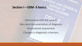 Section I – DSM -5 basics.
Harmonized with ICD system.
Non-axial documentation of diagnosis.
Dimensional assessment.
Changes in diagnostic criterions.
 