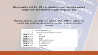 Harmonization with the ICD system has been done to avoid unwanted
hindrances in both scientific research and patient care.
Most importantly the salient differences between ICD and DSM does not have any
scientific basis rather they reflect historical byproducts of various committee
meetings.
 
