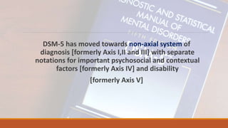 DSM-5 has moved towards non-axial system of
diagnosis [formerly Axis I,II and III] with separate
notations for important psychosocial and contextual
factors [formerly Axis IV] and disability
[formerly Axis V]
 