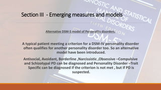 Section III - Emerging measures and models
Alternative DSM-5 model of Personality disorders.
A typical patient meeting a criterion for a DSM-IV personality disorder
often qualifies for another personality disorder too. So an alternative
model have been introduced.
Antisocial, Avoidant, Borderline ,Narcissistic ,Obsessive –Compulsive
and Schizotypal PD can be diagnosed and Personality Disorder –Trait
Specific can be diagnosed if the criterion is not met , but if PD is
suspected.
 