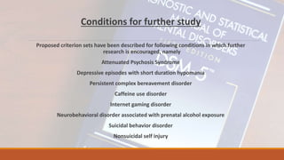 Conditions for further study
Proposed criterion sets have been described for following conditions in which further
research is encouraged, namely
Attenuated Psychosis Syndrome
Depressive episodes with short duration hypomania
Persistent complex bereavement disorder
Caffeine use disorder
Internet gaming disorder
Neurobehavioral disorder associated with prenatal alcohol exposure
Suicidal behavior disorder
Nonsuicidal self injury
 