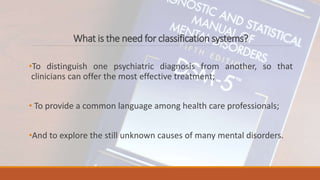 What is the need for classification systems?
•To distinguish one psychiatric diagnosis from another, so that
clinicians can offer the most effective treatment;
• To provide a common language among health care professionals;
•And to explore the still unknown causes of many mental disorders.
 
